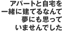 アパートと自宅を一緒に建てるなんて夢にも思っていませんでした